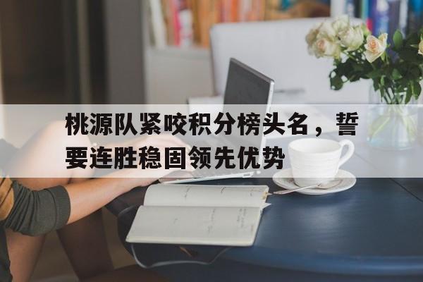 新利-桃源队紧咬积分榜头名，誓要连胜稳固领先优势的简单介绍