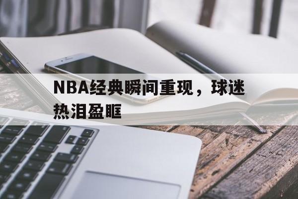 新利平台下载-NBA经典瞬间重现，球迷热泪盈眶的简单介绍