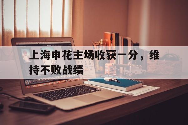 18新利体育官网-包含上海申花主场收获一分，维持不败战绩的词条